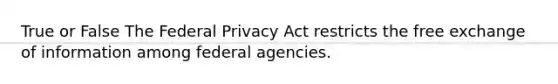 True or False The Federal Privacy Act restricts the free exchange of information among federal agencies.