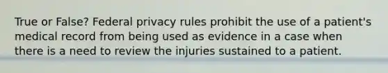 True or False? Federal privacy rules prohibit the use of a patient's medical record from being used as evidence in a case when there is a need to review the injuries sustained to a patient.