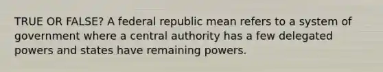 TRUE OR FALSE? A federal republic mean refers to a system of government where a central authority has a few delegated powers and states have remaining powers.