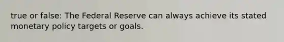 true or false: The Federal Reserve can always achieve its stated monetary policy targets or goals.