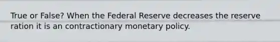 True or False? When the Federal Reserve decreases the reserve ration it is an contractionary <a href='https://www.questionai.com/knowledge/kEE0G7Llsx-monetary-policy' class='anchor-knowledge'>monetary policy</a>.