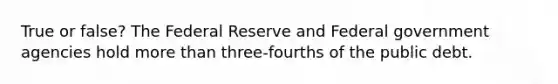True or false? The Federal Reserve and Federal government agencies hold more than three-fourths of the public debt.