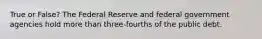 True or False? The Federal Reserve and federal government agencies hold more than three-fourths of the public debt.