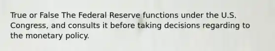 True or False The Federal Reserve functions under the U.S. Congress, and consults it before taking decisions regarding to the monetary policy.