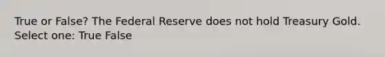 True or False? The Federal Reserve does not hold Treasury Gold. Select one: True False