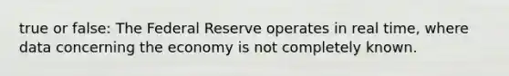 true or false: The Federal Reserve operates in real time, where data concerning the economy is not completely known.