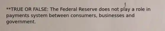 **TRUE OR FALSE: The Federal Reserve does not play a role in payments system between consumers, businesses and government.