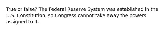 True or false? The Federal Reserve System was established in the U.S. Constitution, so Congress cannot take away the powers assigned to it.