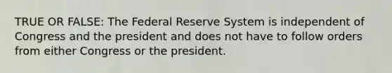 TRUE OR FALSE: The Federal Reserve System is independent of Congress and the president and does not have to follow orders from either Congress or the president.