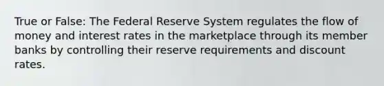 True or False: The Federal Reserve System regulates the flow of money and interest rates in the marketplace through its member banks by controlling their reserve requirements and discount rates.