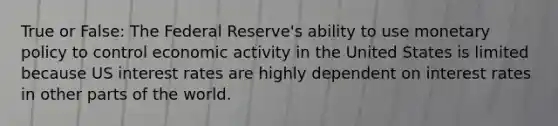 True or False: The Federal Reserve's ability to use <a href='https://www.questionai.com/knowledge/kEE0G7Llsx-monetary-policy' class='anchor-knowledge'>monetary policy</a> to control economic activity in the United States is limited because US interest rates are highly dependent on interest rates in other parts of the world.