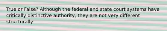 True or False? Although the federal and state court systems have critically distinctive authority, they are not very different structurally