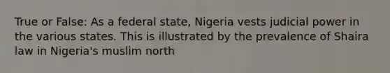 True or False: As a federal state, Nigeria vests judicial power in the various states. This is illustrated by the prevalence of Shaira law in Nigeria's muslim north