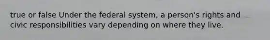 true or false Under the federal system, a person's rights and civic responsibilities vary depending on where they live.