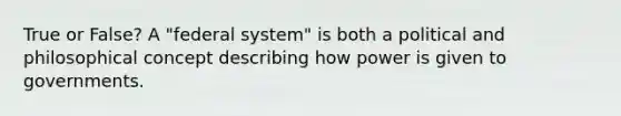 True or False? A "federal system" is both a political and philosophical concept describing how power is given to governments.