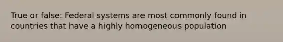 True or false: Federal systems are most commonly found in countries that have a highly homogeneous population