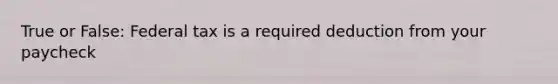 True or False: Federal tax is a required deduction from your paycheck