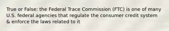 True or False: the Federal Trace Commission (FTC) is one of many U.S. federal agencies that regulate the consumer credit system & enforce the laws related to it