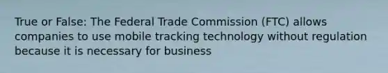 True or False: The Federal Trade Commission (FTC) allows companies to use mobile tracking technology without regulation because it is necessary for business