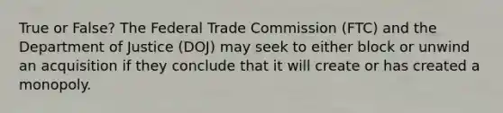 True or False? The Federal Trade Commission (FTC) and the Department of Justice (DOJ) may seek to either block or unwind an acquisition if they conclude that it will create or has created a monopoly.