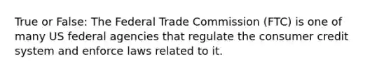 True or False: The Federal Trade Commission (FTC) is one of many US federal agencies that regulate the consumer credit system and enforce laws related to it.