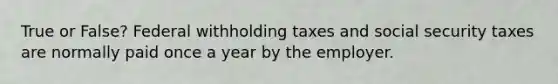 True or False? Federal withholding taxes and social security taxes are normally paid once a year by the employer.