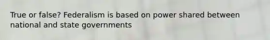 True or false? Federalism is based on power shared between national and state governments