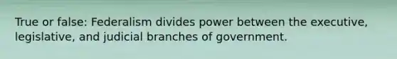 True or false: Federalism divides power between the executive, legislative, and judicial branches of government.