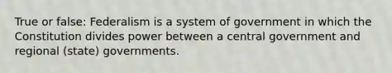 True or false: Federalism is a system of government in which the Constitution divides power between a central government and regional (state) governments.