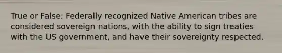 True or False: Federally recognized Native American tribes are considered sovereign nations, with the ability to sign treaties with the US government, and have their sovereignty respected.