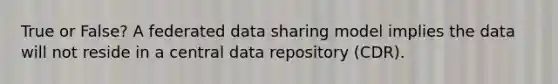 True or False? A federated data sharing model implies the data will not reside in a central data repository (CDR).