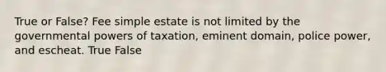 True or False? Fee simple estate is not limited by the governmental powers of taxation, eminent domain, police power, and escheat. True False