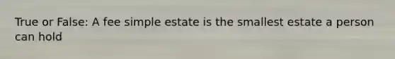 True or False: A fee simple estate is the smallest estate a person can hold