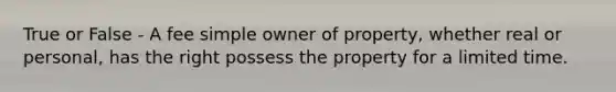 True or False - A fee simple owner of property, whether real or personal, has the right possess the property for a limited time.