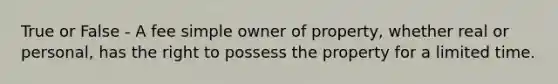 True or False - A fee simple owner of property, whether real or personal, has the right to possess the property for a limited time.