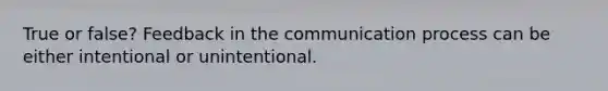 True or false? Feedback in the communication process can be either intentional or unintentional.