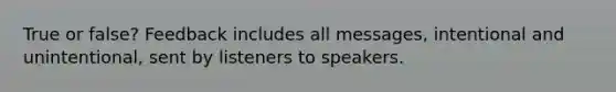 True or false? Feedback includes all messages, intentional and unintentional, sent by listeners to speakers.