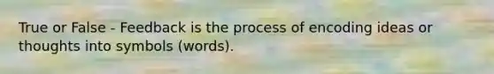 True or False - Feedback is the process of encoding ideas or thoughts into symbols (words).