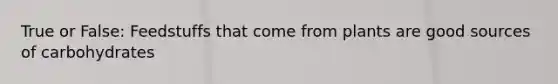 True or False: Feedstuffs that come from plants are good sources of carbohydrates