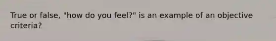 True or false, "how do you feel?" is an example of an objective criteria?