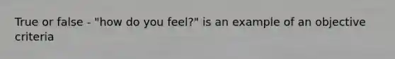 True or false - "how do you feel?" is an example of an objective criteria