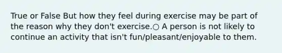 True or False But how they feel during exercise may be part of the reason why they don't exercise.○ A person is not likely to continue an activity that isn't fun/pleasant/enjoyable to them.