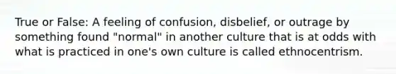 True or False: A feeling of confusion, disbelief, or outrage by something found "normal" in another culture that is at odds with what is practiced in one's own culture is called ethnocentrism.