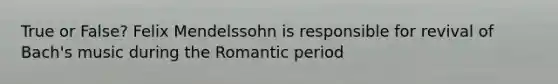 True or False? Felix Mendelssohn is responsible for revival of Bach's music during the Romantic period