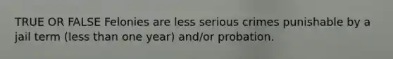 TRUE OR FALSE Felonies are less serious crimes punishable by a jail term (less than one year) and/or probation.