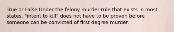 True or False Under the felony murder rule that exists in most states, "intent to kill" does not have to be proven before someone can be convicted of first degree murder.