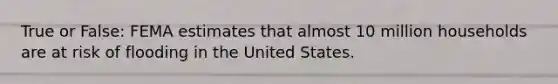 True or False: FEMA estimates that almost 10 million households are at risk of flooding in the United States.