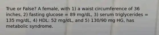 True or False? A female, with 1) a waist circumference of 36 inches, 2) fasting glucose = 89 mg/dL, 3) serum triglycerides = 135 mg/dL, 4) HDL: 52 mg/dL, and 5) 130/90 mg HG, has metabolic syndrome.