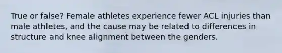 True or false? Female athletes experience fewer ACL injuries than male athletes, and the cause may be related to differences in structure and knee alignment between the genders.