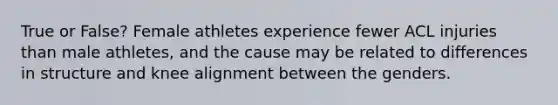 True or False? Female athletes experience fewer ACL injuries than male athletes, and the cause may be related to differences in structure and knee alignment between the genders.